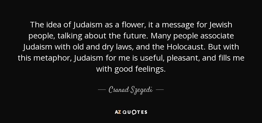 The idea of Judaism as a flower, it a message for Jewish people, talking about the future. Many people associate Judaism with old and dry laws, and the Holocaust. But with this metaphor, Judaism for me is useful, pleasant, and fills me with good feelings. - Csanad Szegedi