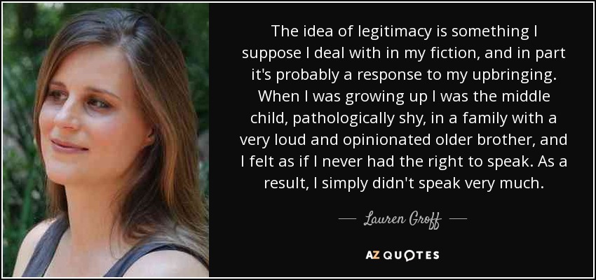 The idea of legitimacy is something I suppose I deal with in my fiction, and in part it's probably a response to my upbringing. When I was growing up I was the middle child, pathologically shy, in a family with a very loud and opinionated older brother, and I felt as if I never had the right to speak. As a result, I simply didn't speak very much. - Lauren Groff