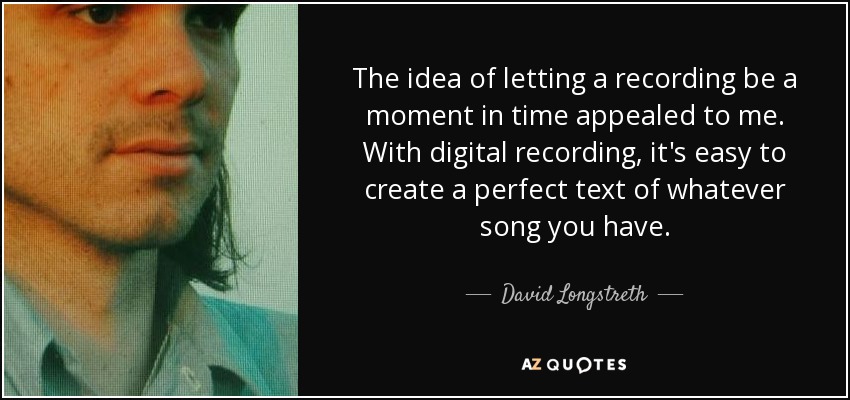 The idea of letting a recording be a moment in time appealed to me. With digital recording, it's easy to create a perfect text of whatever song you have. - David Longstreth