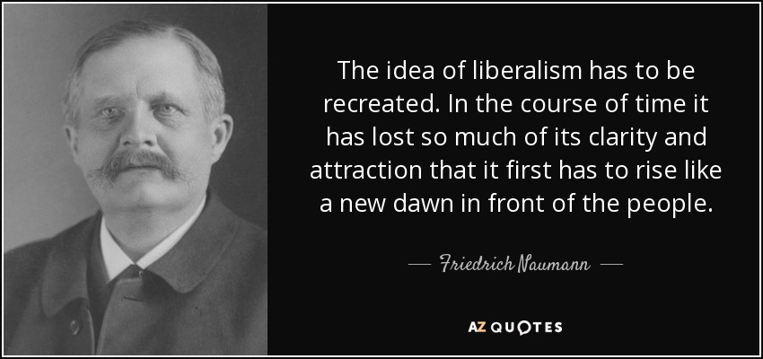 The idea of liberalism has to be recreated. In the course of time it has lost so much of its clarity and attraction that it first has to rise like a new dawn in front of the people. - Friedrich Naumann