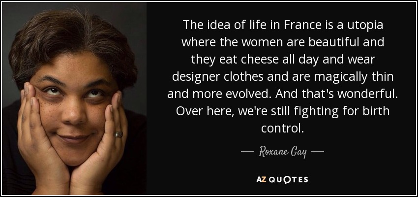 The idea of life in France is a utopia where the women are beautiful and they eat cheese all day and wear designer clothes and are magically thin and more evolved. And that's wonderful. Over here, we're still fighting for birth control. - Roxane Gay