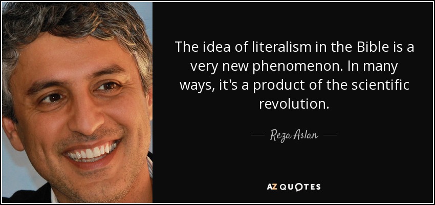 The idea of literalism in the Bible is a very new phenomenon. In many ways, it's a product of the scientific revolution. - Reza Aslan