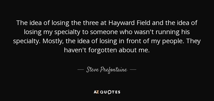 The idea of losing the three at Hayward Field and the idea of losing my specialty to someone who wasn't running his specialty. Mostly, the idea of losing in front of my people. They haven't forgotten about me. - Steve Prefontaine