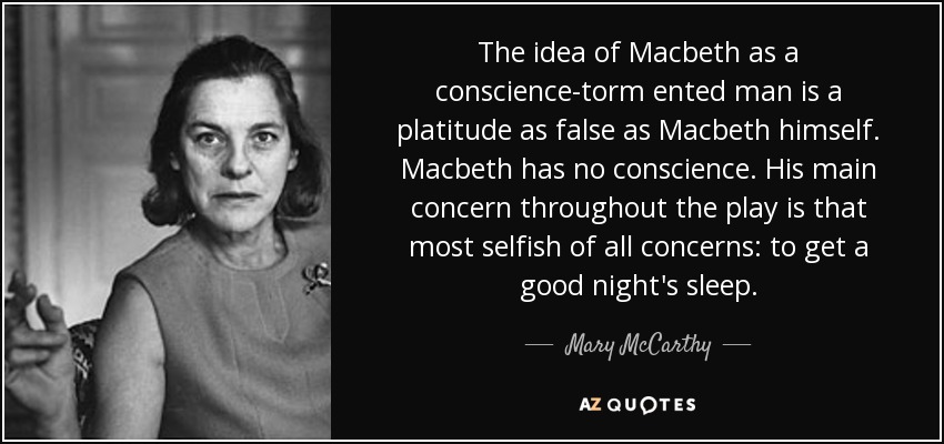 The idea of Macbeth as a conscience-torm ented man is a platitude as false as Macbeth himself. Macbeth has no conscience. His main concern throughout the play is that most selfish of all concerns: to get a good night's sleep. - Mary McCarthy