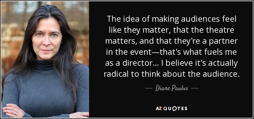 The idea of making audiences feel like they matter, that the theatre matters, and that they're a partner in the event—that's what fuels me as a director . . . I believe it's actually radical to think about the audience. - Diane Paulus