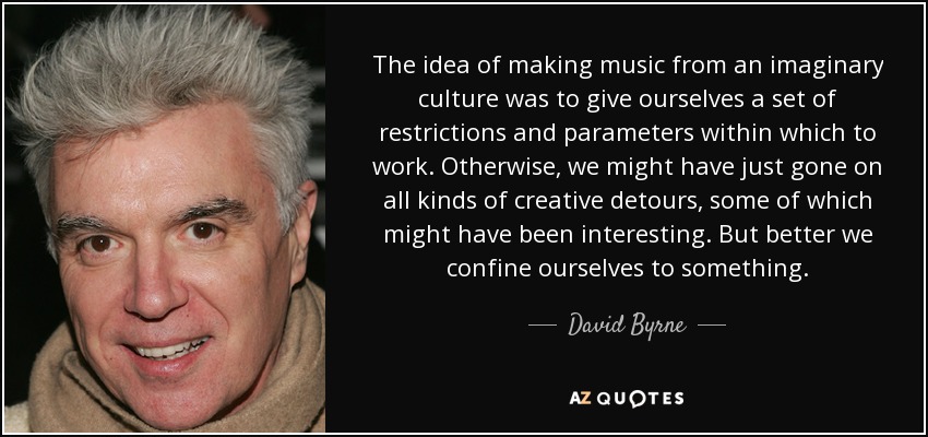 The idea of making music from an imaginary culture was to give ourselves a set of restrictions and parameters within which to work. Otherwise, we might have just gone on all kinds of creative detours, some of which might have been interesting. But better we confine ourselves to something. - David Byrne