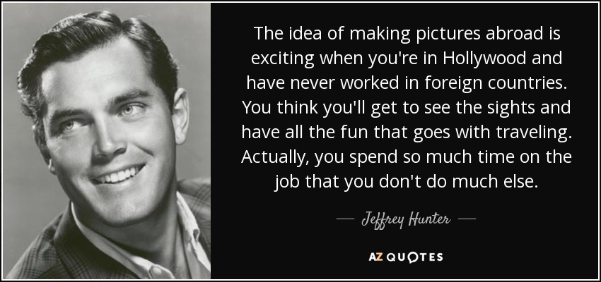 The idea of making pictures abroad is exciting when you're in Hollywood and have never worked in foreign countries. You think you'll get to see the sights and have all the fun that goes with traveling. Actually, you spend so much time on the job that you don't do much else. - Jeffrey Hunter