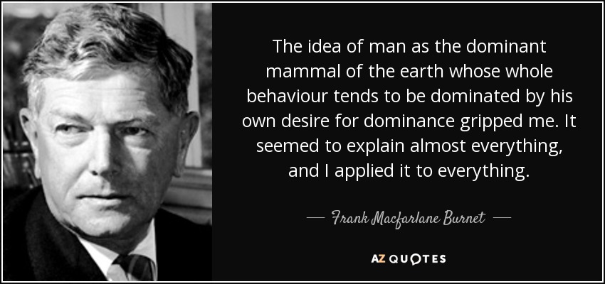 The idea of man as the dominant mammal of the earth whose whole behaviour tends to be dominated by his own desire for dominance gripped me. It seemed to explain almost everything, and I applied it to everything. - Frank Macfarlane Burnet