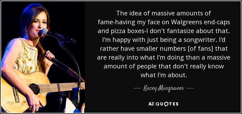 The idea of massive amounts of fame-having my face on Walgreens end-caps and pizza boxes-I don't fantasize about that. I'm happy with just being a songwriter. I'd rather have smaller numbers [of fans] that are really into what I'm doing than a massive amount of people that don't really know what I'm about. - Kacey Musgraves