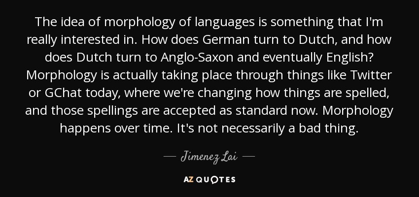The idea of morphology of languages is something that I'm really interested in. How does German turn to Dutch, and how does Dutch turn to Anglo-Saxon and eventually English? Morphology is actually taking place through things like Twitter or GChat today, where we're changing how things are spelled, and those spellings are accepted as standard now. Morphology happens over time. It's not necessarily a bad thing. - Jimenez Lai