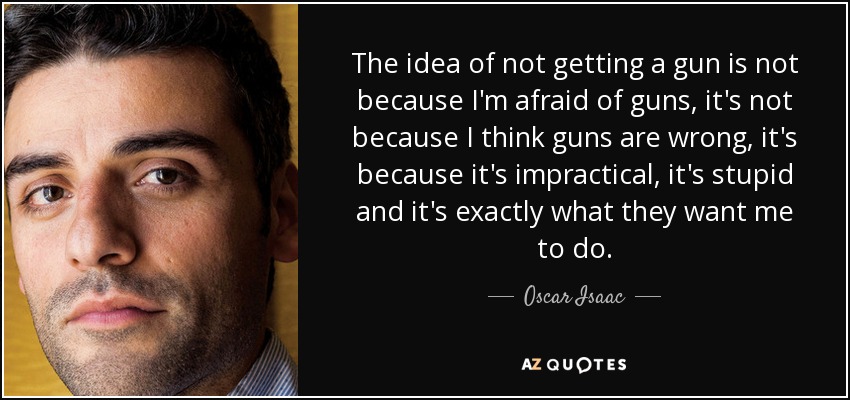 The idea of not getting a gun is not because I'm afraid of guns, it's not because I think guns are wrong, it's because it's impractical, it's stupid and it's exactly what they want me to do. - Oscar Isaac