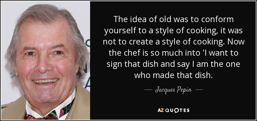 The idea of old was to conform yourself to a style of cooking, it was not to create a style of cooking. Now the chef is so much into 'I want to sign that dish and say I am the one who made that dish. - Jacques Pepin