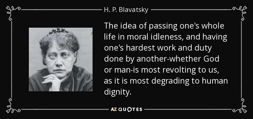 The idea of passing one's whole life in moral idleness, and having one's hardest work and duty done by another-whether God or man-is most revolting to us, as it is most degrading to human dignity. - H. P. Blavatsky
