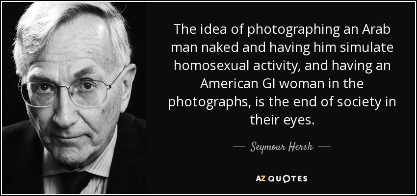 The idea of photographing an Arab man naked and having him simulate homosexual activity, and having an American GI woman in the photographs, is the end of society in their eyes. - Seymour Hersh
