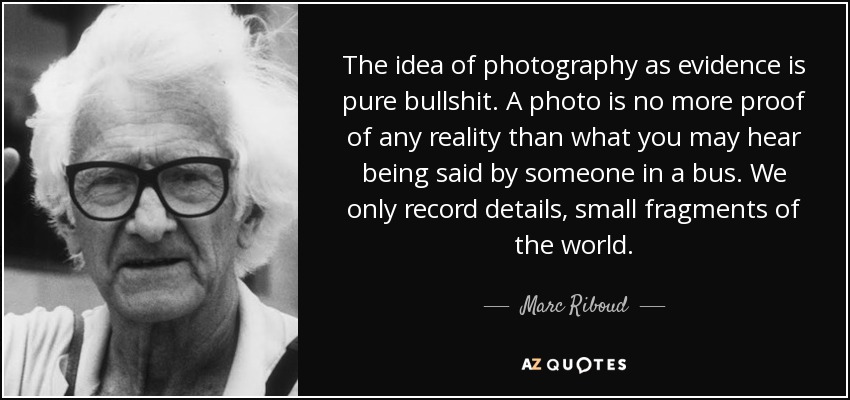 The idea of photography as evidence is pure bullshit. A photo is no more proof of any reality than what you may hear being said by someone in a bus. We only record details, small fragments of the world. - Marc Riboud