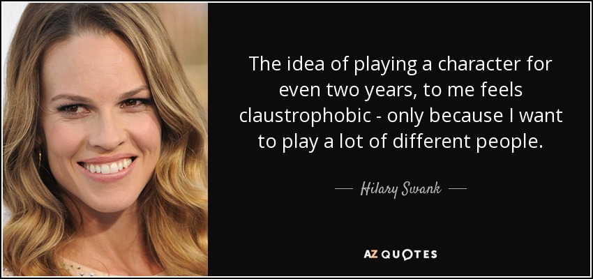 The idea of playing a character for even two years, to me feels claustrophobic - only because I want to play a lot of different people. - Hilary Swank