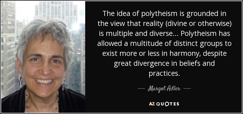 The idea of polytheism is grounded in the view that reality (divine or otherwise) is multiple and diverse... Polytheism has allowed a multitude of distinct groups to exist more or less in harmony, despite great divergence in beliefs and practices. - Margot Adler