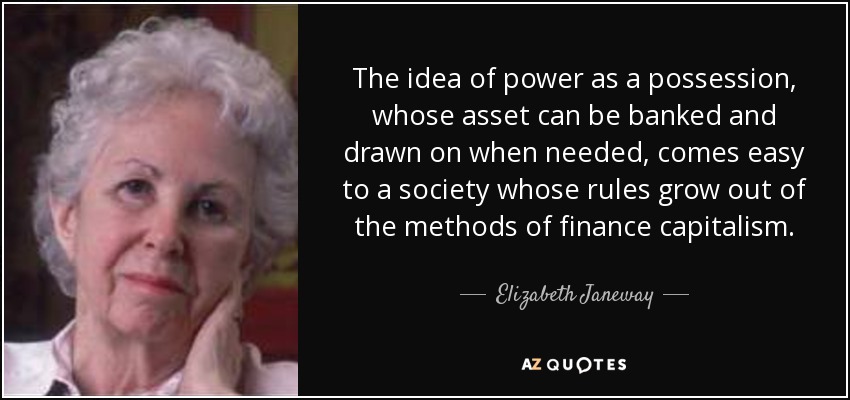 The idea of power as a possession, whose asset can be banked and drawn on when needed, comes easy to a society whose rules grow out of the methods of finance capitalism. - Elizabeth Janeway