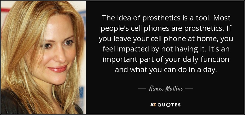 The idea of prosthetics is a tool. Most people's cell phones are prosthetics. If you leave your cell phone at home, you feel impacted by not having it. It's an important part of your daily function and what you can do in a day. - Aimee Mullins