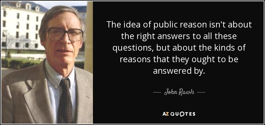 The idea of public reason isn't about the right answers to all these questions, but about the kinds of reasons that they ought to be answered by. - John Rawls