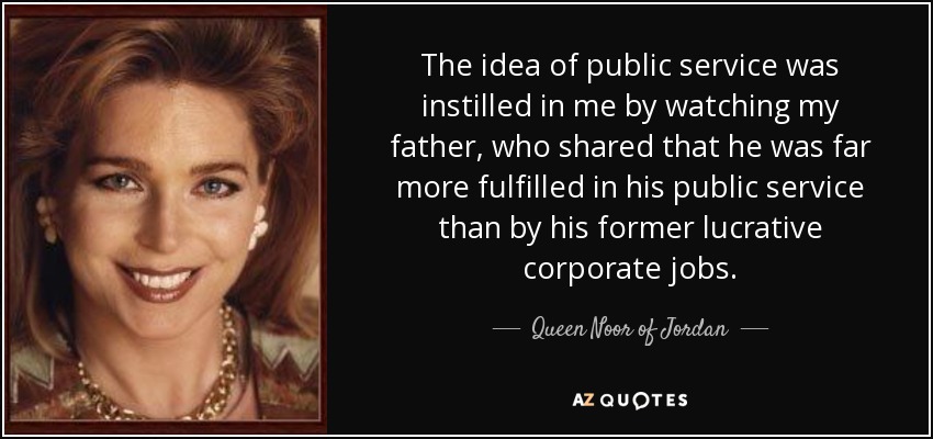 The idea of public service was instilled in me by watching my father, who shared that he was far more fulfilled in his public service than by his former lucrative corporate jobs. - Queen Noor of Jordan