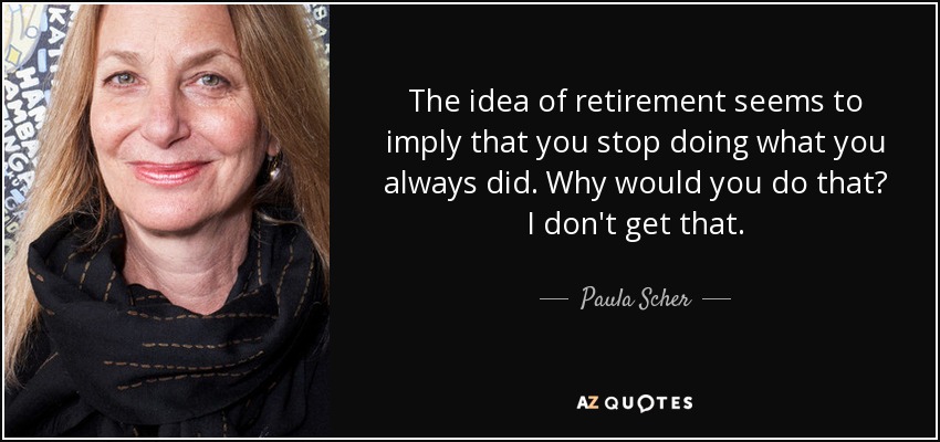 The idea of retirement seems to imply that you stop doing what you always did. Why would you do that? I don't get that. - Paula Scher