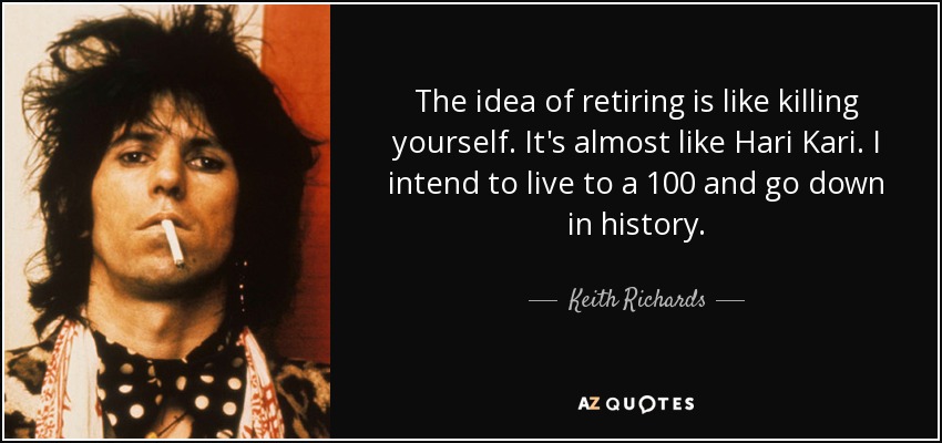 The idea of retiring is like killing yourself. It's almost like Hari Kari. I intend to live to a 100 and go down in history. - Keith Richards