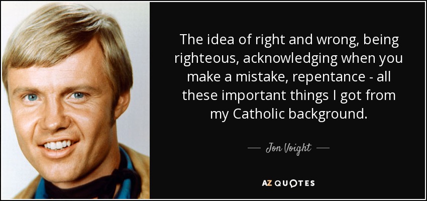 The idea of right and wrong, being righteous, acknowledging when you make a mistake, repentance - all these important things I got from my Catholic background. - Jon Voight