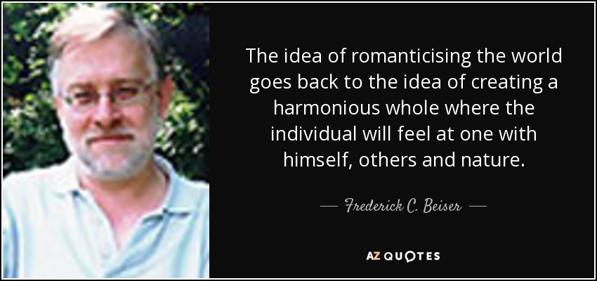 The idea of romanticising the world goes back to the idea of creating a harmonious whole where the individual will feel at one with himself, others and nature. - Frederick C. Beiser