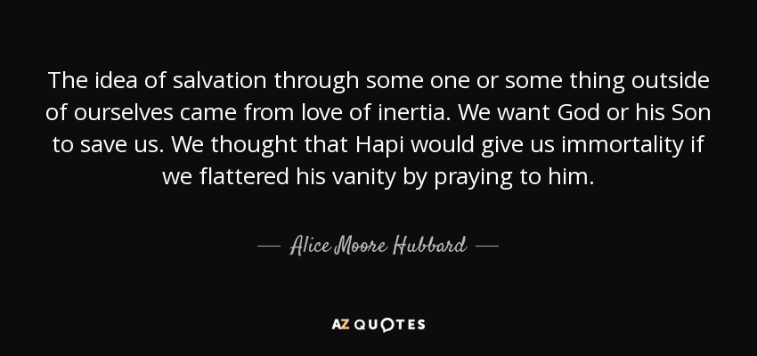 The idea of salvation through some one or some thing outside of ourselves came from love of inertia. We want God or his Son to save us. We thought that Hapi would give us immortality if we flattered his vanity by praying to him. - Alice Moore Hubbard