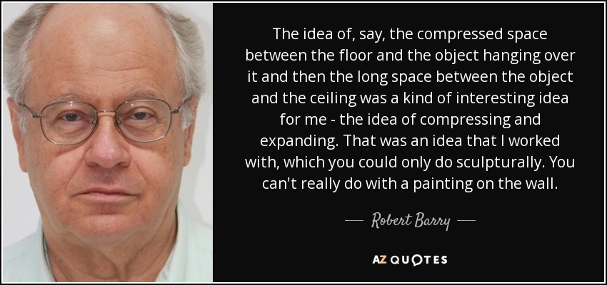 The idea of, say, the compressed space between the floor and the object hanging over it and then the long space between the object and the ceiling was a kind of interesting idea for me - the idea of compressing and expanding. That was an idea that I worked with, which you could only do sculpturally. You can't really do with a painting on the wall. - Robert Barry