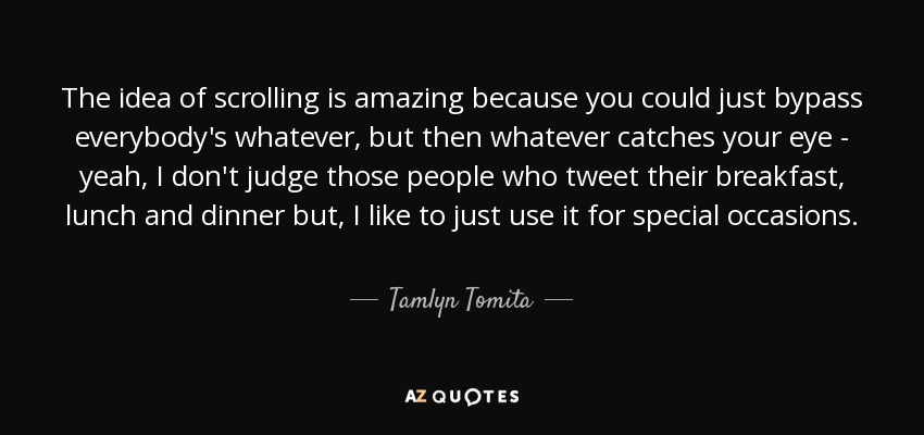 The idea of scrolling is amazing because you could just bypass everybody's whatever, but then whatever catches your eye - yeah, I don't judge those people who tweet their breakfast, lunch and dinner but, I like to just use it for special occasions. - Tamlyn Tomita