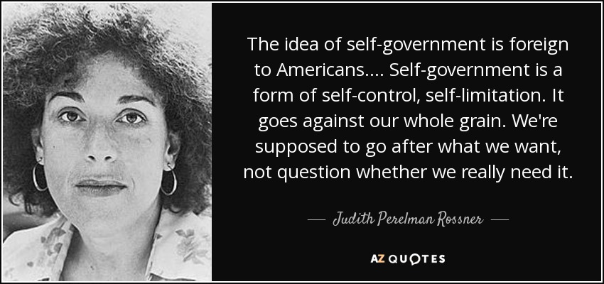 The idea of self-government is foreign to Americans. ... Self-government is a form of self-control, self-limitation. It goes against our whole grain. We're supposed to go after what we want, not question whether we really need it. - Judith Perelman Rossner