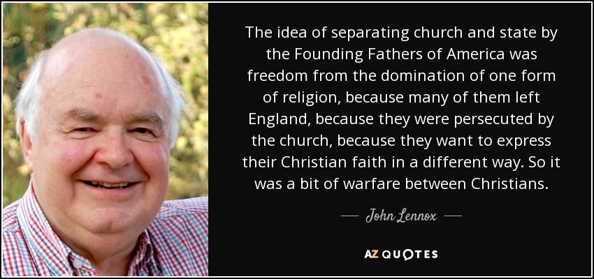 The idea of separating church and state by the Founding Fathers of America was freedom from the domination of one form of religion, because many of them left England, because they were persecuted by the church, because they want to express their Christian faith in a different way. So it was a bit of warfare between Christians. - John Lennox