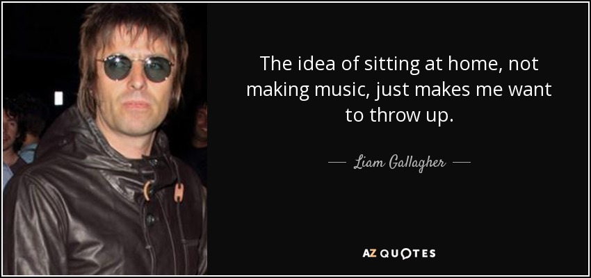 The idea of sitting at home, not making music, just makes me want to throw up. - Liam Gallagher
