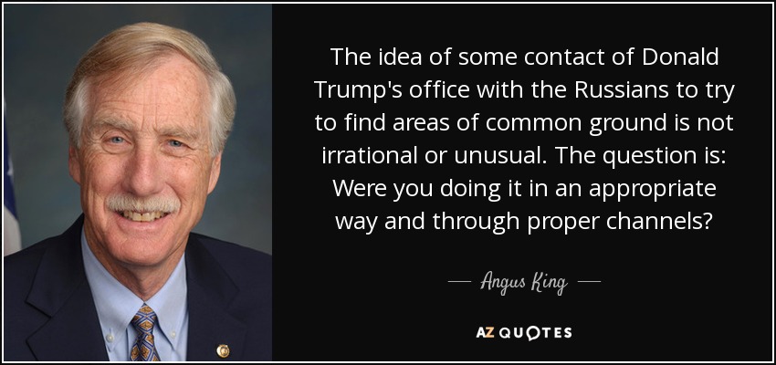 The idea of some contact of Donald Trump's office with the Russians to try to find areas of common ground is not irrational or unusual. The question is: Were you doing it in an appropriate way and through proper channels? - Angus King