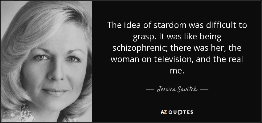 The idea of stardom was difficult to grasp. It was like being schizophrenic; there was her, the woman on television, and the real me. - Jessica Savitch