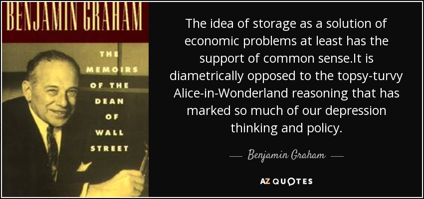 The idea of storage as a solution of economic problems at least has the support of common sense.It is diametrically opposed to the topsy-turvy Alice-in-Wonderland reasoning that has marked so much of our depression thinking and policy. - Benjamin Graham