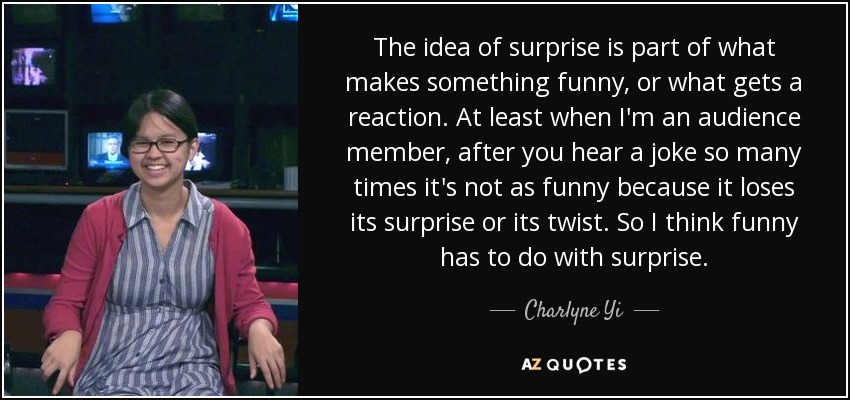 The idea of surprise is part of what makes something funny, or what gets a reaction. At least when I'm an audience member, after you hear a joke so many times it's not as funny because it loses its surprise or its twist. So I think funny has to do with surprise. - Charlyne Yi
