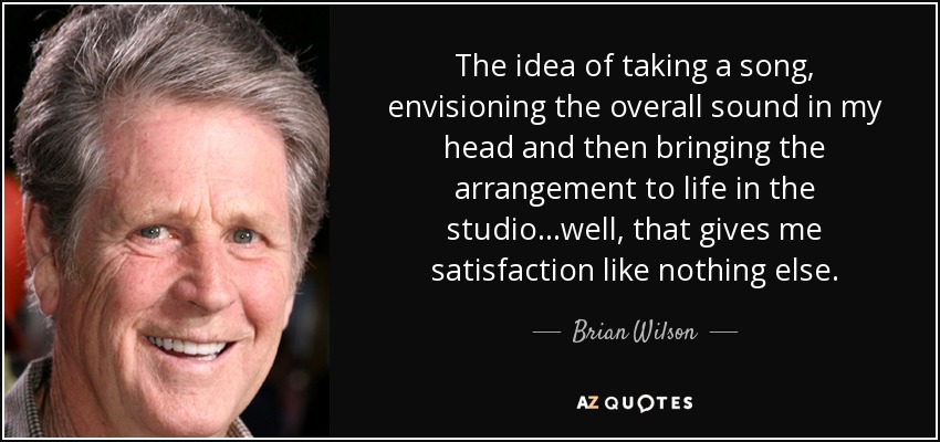 The idea of taking a song, envisioning the overall sound in my head and then bringing the arrangement to life in the studio...well, that gives me satisfaction like nothing else. - Brian Wilson