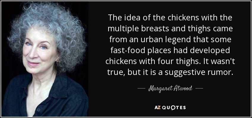 The idea of the chickens with the multiple breasts and thighs came from an urban legend that some fast-food places had developed chickens with four thighs. It wasn't true, but it is a suggestive rumor. - Margaret Atwood