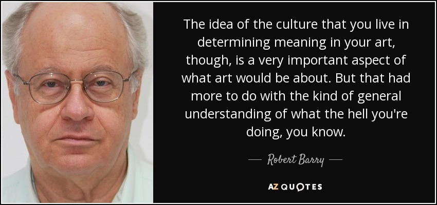 The idea of the culture that you live in determining meaning in your art, though, is a very important aspect of what art would be about. But that had more to do with the kind of general understanding of what the hell you're doing, you know. - Robert Barry