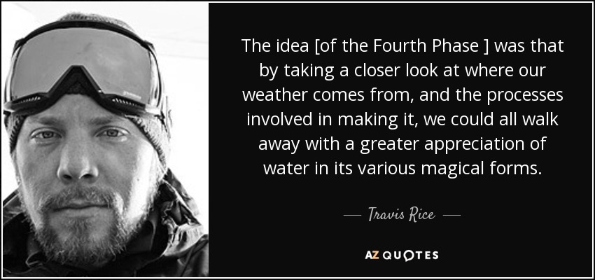 The idea [of the Fourth Phase ] was that by taking a closer look at where our weather comes from, and the processes involved in making it, we could all walk away with a greater appreciation of water in its various magical forms. - Travis Rice