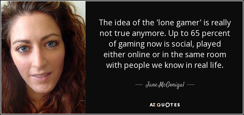 The idea of the 'lone gamer' is really not true anymore. Up to 65 percent of gaming now is social, played either online or in the same room with people we know in real life. - Jane McGonigal