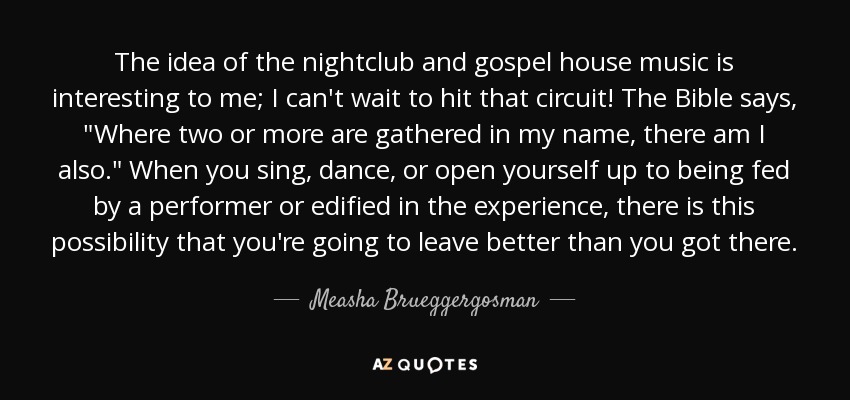 The idea of the nightclub and gospel house music is interesting to me; I can't wait to hit that circuit! The Bible says, 