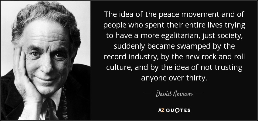 The idea of the peace movement and of people who spent their entire lives trying to have a more egalitarian, just society, suddenly became swamped by the record industry, by the new rock and roll culture, and by the idea of not trusting anyone over thirty. - David Amram