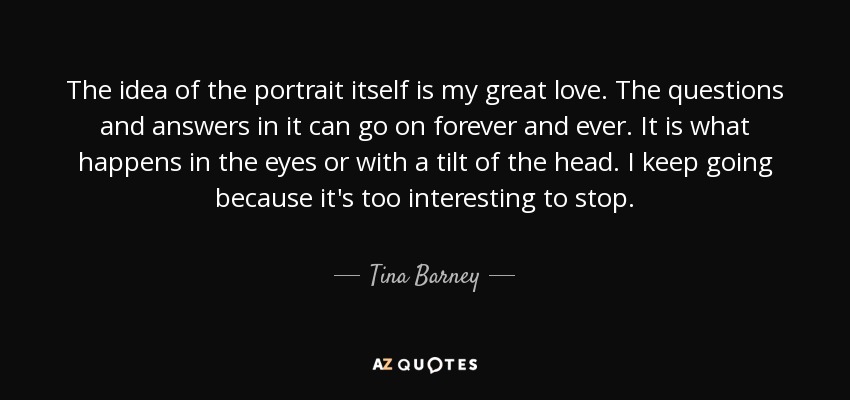 The idea of the portrait itself is my great love. The questions and answers in it can go on forever and ever. It is what happens in the eyes or with a tilt of the head. I keep going because it's too interesting to stop. - Tina Barney