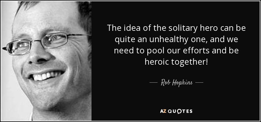 The idea of the solitary hero can be quite an unhealthy one, and we need to pool our efforts and be heroic together! - Rob Hopkins