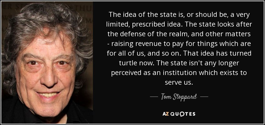 The idea of the state is, or should be, a very limited, prescribed idea. The state looks after the defense of the realm, and other matters - raising revenue to pay for things which are for all of us, and so on. That idea has turned turtle now. The state isn't any longer perceived as an institution which exists to serve us. - Tom Stoppard