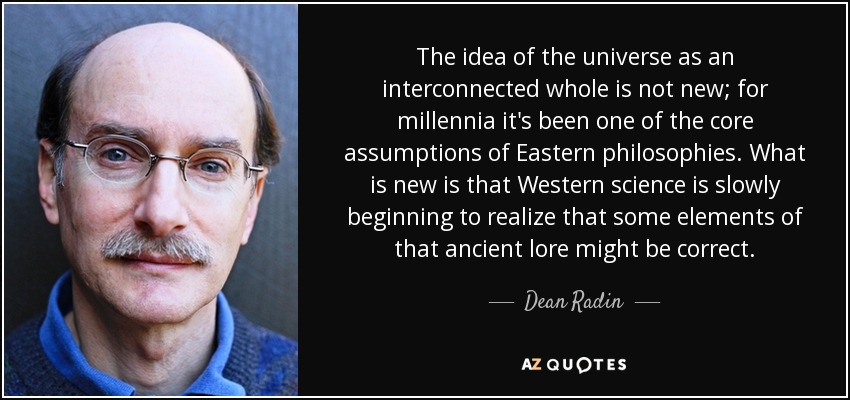 The idea of the universe as an interconnected whole is not new; for millennia it's been one of the core assumptions of Eastern philosophies. What is new is that Western science is slowly beginning to realize that some elements of that ancient lore might be correct. - Dean Radin
